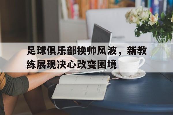 开云体育APP下载-足球俱乐部换帅风波，新教练展现决心改变困境的简单介绍
